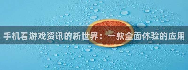 长征娱乐平台官网登录：手机看游戏资讯的新世界：一款全面体验的